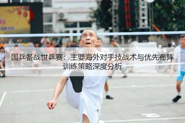 国乒备战世乒赛：主要海外对手技战术与优先布阵训练策略深度分析